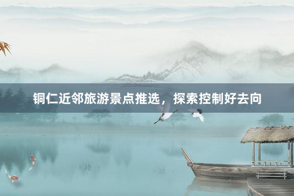 铜仁近邻旅游景点推选，探索控制好去向
