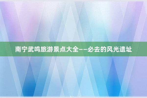 南宁武鸣旅游景点大全——必去的风光遗址
