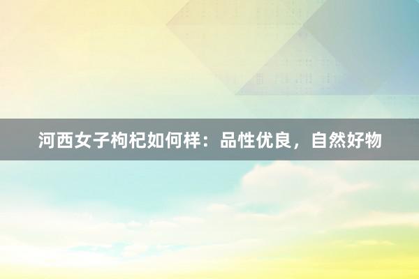 河西女子枸杞如何样：品性优良，自然好物