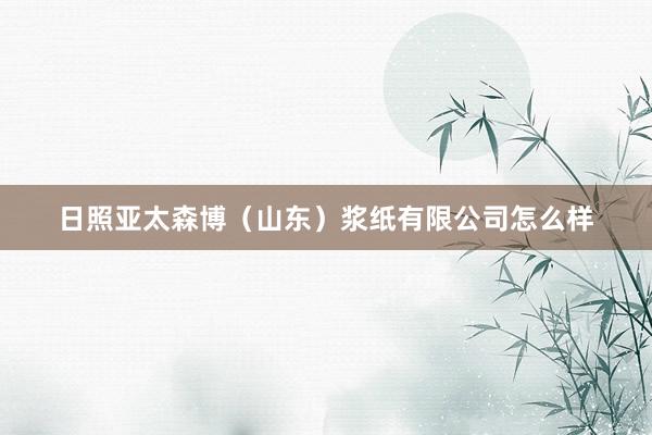 日照亚太森博（山东）浆纸有限公司怎么样