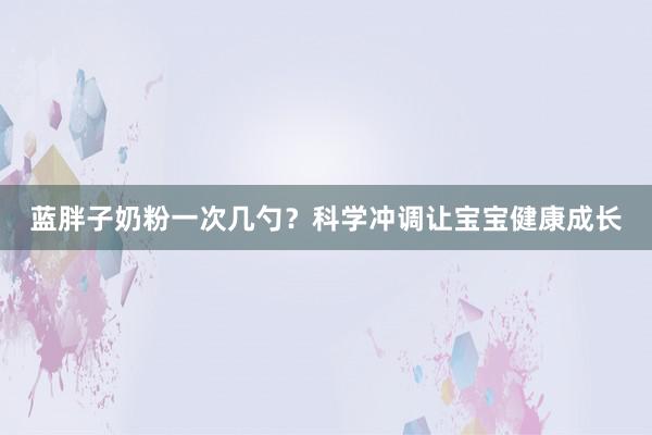 蓝胖子奶粉一次几勺？科学冲调让宝宝健康成长